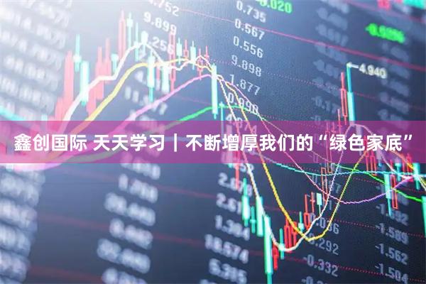 鑫创国际 天天学习｜不断增厚我们的“绿色家底”