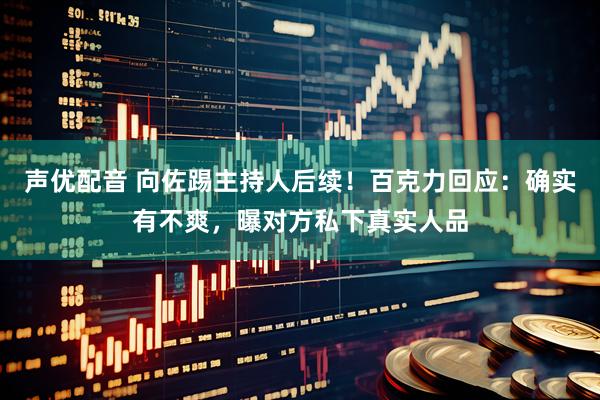 声优配音 向佐踢主持人后续！百克力回应：确实有不爽，曝对方私下真实人品