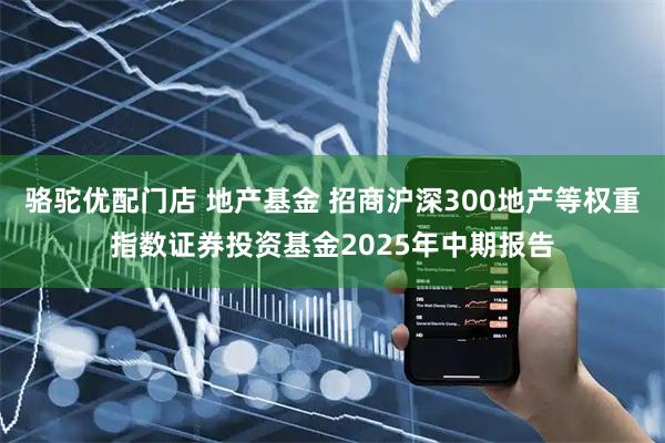骆驼优配门店 地产基金 招商沪深300地产等权重指数证券投资基金2025年中期报告