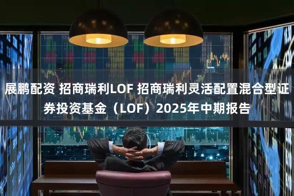 展鹏配资 招商瑞利LOF 招商瑞利灵活配置混合型证券投资基金（LOF）2025年中期报告