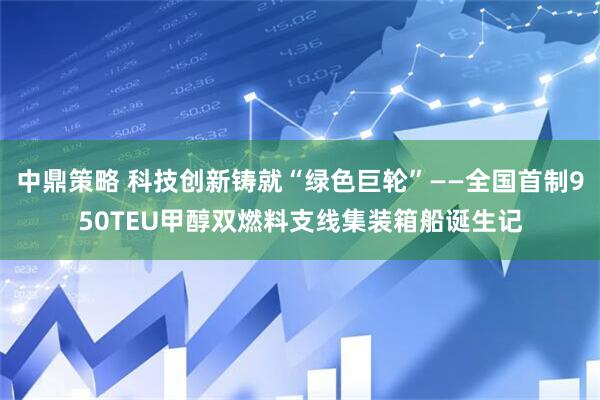 中鼎策略 科技创新铸就“绿色巨轮”——全国首制950TEU甲醇双燃料支线集装箱船诞生记