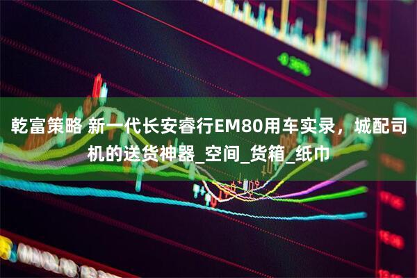 乾富策略 新一代长安睿行EM80用车实录，城配司机的送货神器_空间_货箱_纸巾