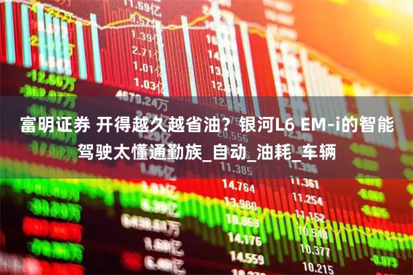 富明证券 开得越久越省油？银河L6 EM-i的智能驾驶太懂通勤族_自动_油耗_车辆