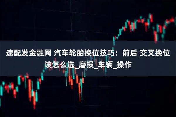 速配发金融网 汽车轮胎换位技巧：前后 交叉换位该怎么选_磨损_车辆_操作