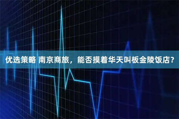 优选策略 南京商旅，能否摸着华天叫板金陵饭店？
