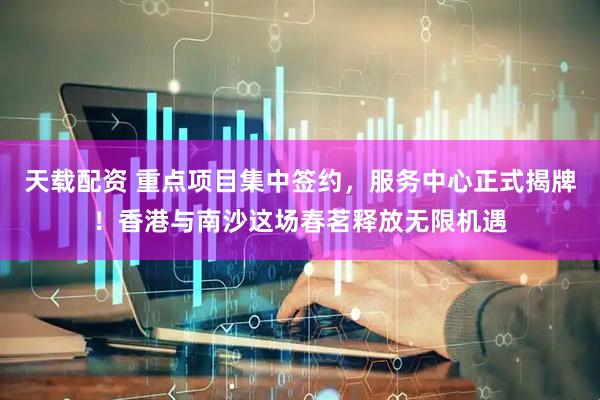 天载配资 重点项目集中签约，服务中心正式揭牌！香港与南沙这场春茗释放无限机遇
