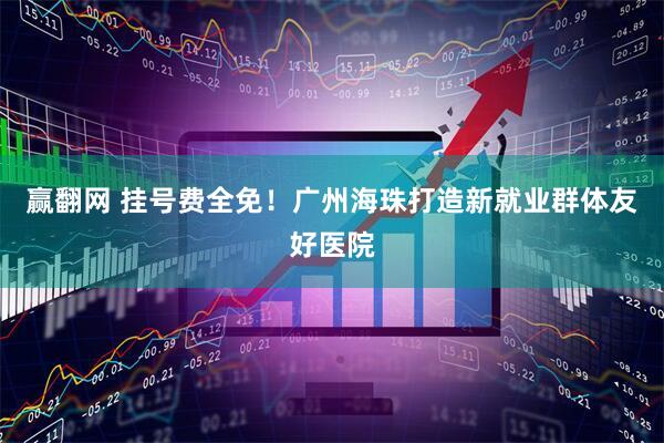 赢翻网 挂号费全免！广州海珠打造新就业群体友好医院