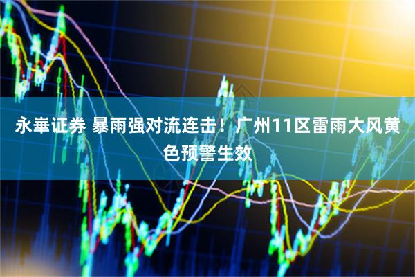 永崋证券 暴雨强对流连击！广州11区雷雨大风黄色预警生效