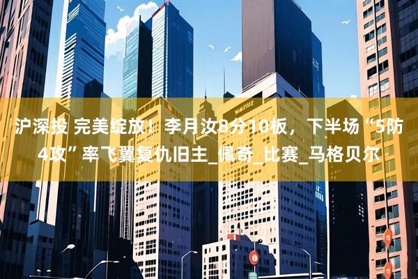 沪深投 完美绽放！李月汝8分10板，下半场“5防4攻”率飞翼复仇旧主_佩奇_比赛_马格贝尔