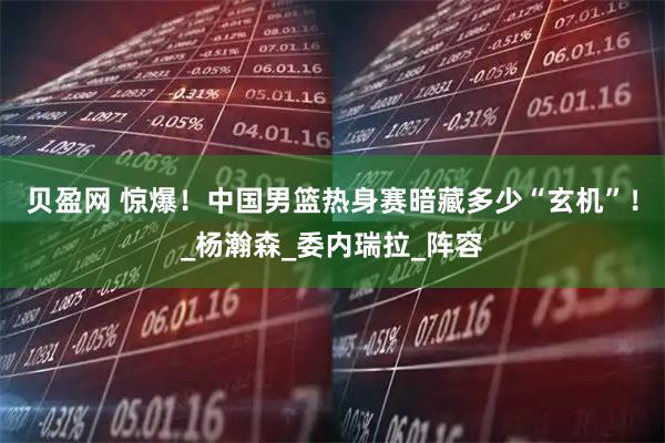 贝盈网 惊爆！中国男篮热身赛暗藏多少“玄机”！_杨瀚森_委内瑞拉_阵容