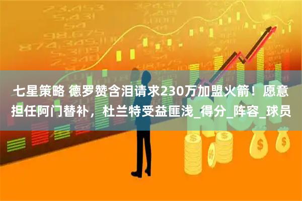 七星策略 德罗赞含泪请求230万加盟火箭！愿意担任阿门替补，杜兰特受益匪浅_得分_阵容_球员