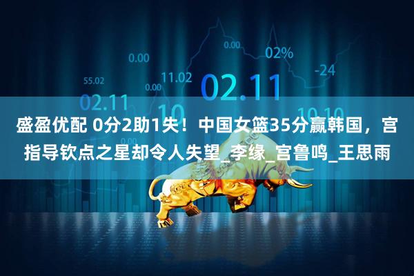 盛盈优配 0分2助1失！中国女篮35分赢韩国，宫指导钦点之星却令人失望_李缘_宫鲁鸣_王思雨