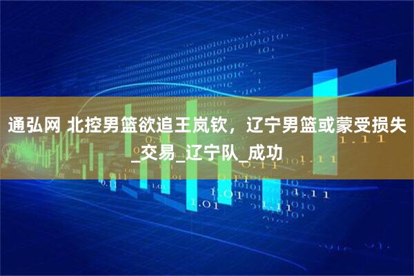 通弘网 北控男篮欲追王岚钦，辽宁男篮或蒙受损失_交易_辽宁队_成功