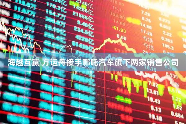 海越互赢 方运舟接手哪吒汽车旗下两家销售公司