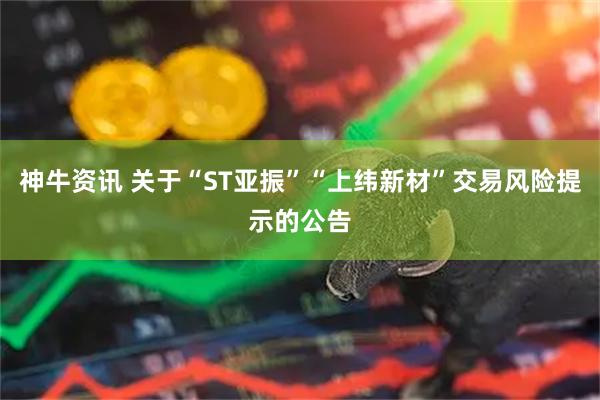 神牛资讯 关于“ST亚振”“上纬新材”交易风险提示的公告