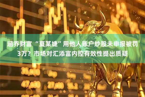 涵乔财富 “夏某婕”用他人账户炒股未申报被罚3万？市场对汇添富内控有效性提出质疑