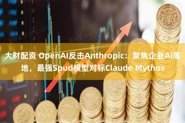 大财配资 OpenAI反击Anthropic：聚焦企业AI落地，最强Spud模型对标Claude Mythos