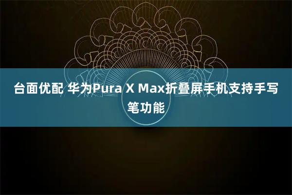 台面优配 华为Pura X Max折叠屏手机支持手写笔功能