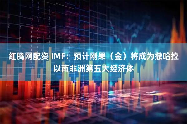红腾网配资 IMF：预计刚果（金）将成为撒哈拉以南非洲第五大经济体