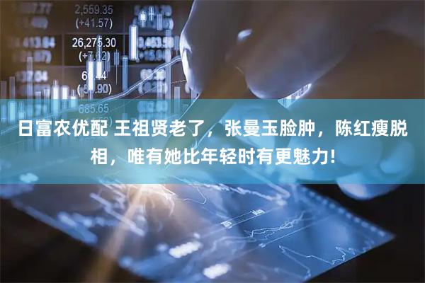 日富农优配 王祖贤老了，张曼玉脸肿，陈红瘦脱相，唯有她比年轻时有更魅力!