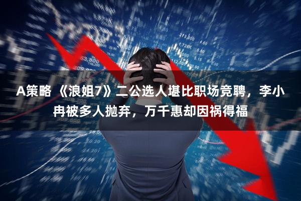 A策略 《浪姐7》二公选人堪比职场竞聘，李小冉被多人抛弃，万千惠却因祸得福