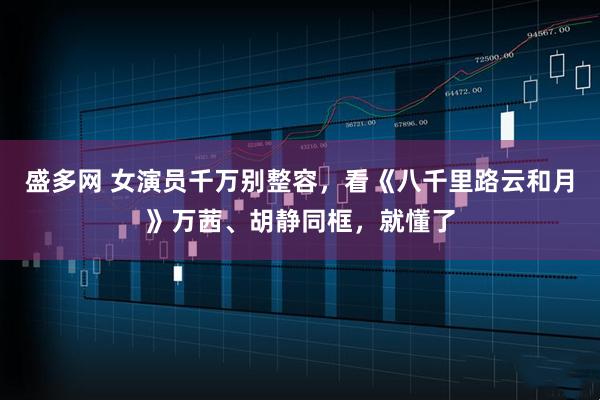 盛多网 女演员千万别整容，看《八千里路云和月》万茜、胡静同框，就懂了