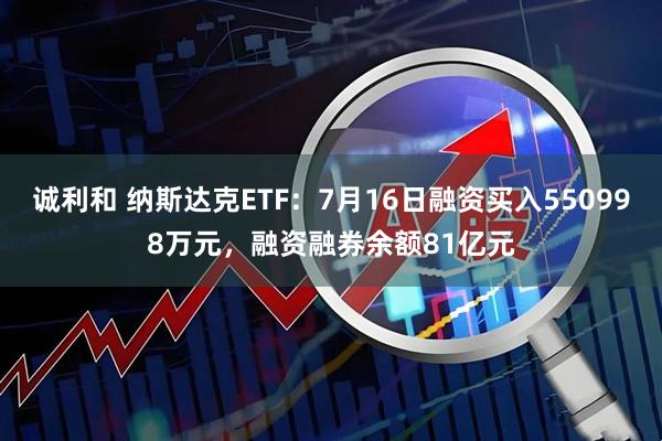 诚利和 纳斯达克ETF：7月16日融资买入550998万元，融资融券余额81亿元