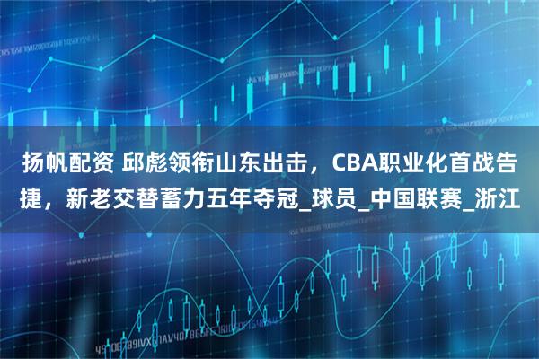 扬帆配资 邱彪领衔山东出击，CBA职业化首战告捷，新老交替蓄力五年夺冠_球员_中国联赛_浙江