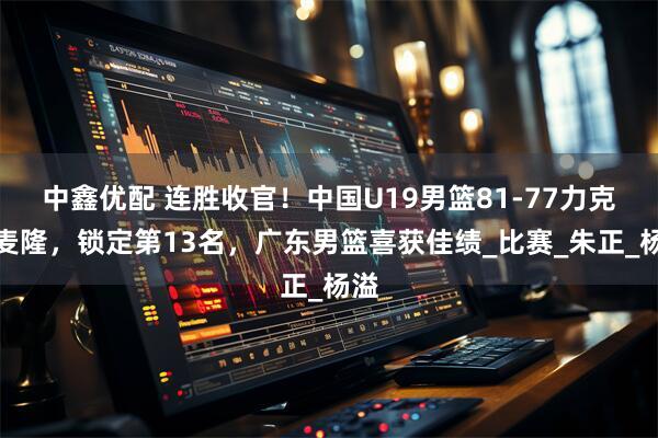 中鑫优配 连胜收官！中国U19男篮81-77力克喀麦隆，锁定第13名，广东男篮喜获佳绩_比赛_朱正_杨溢