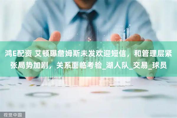 鸿E配资 艾顿曝詹姆斯未发欢迎短信，和管理层紧张局势加剧，关系面临考验_湖人队_交易_球员