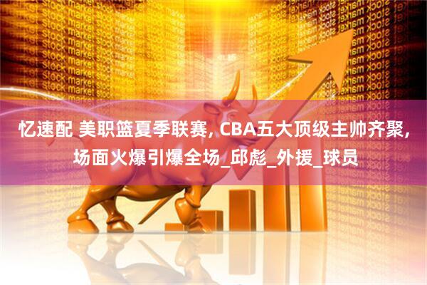 忆速配 美职篮夏季联赛, CBA五大顶级主帅齐聚, 场面火爆引爆全场_邱彪_外援_球员