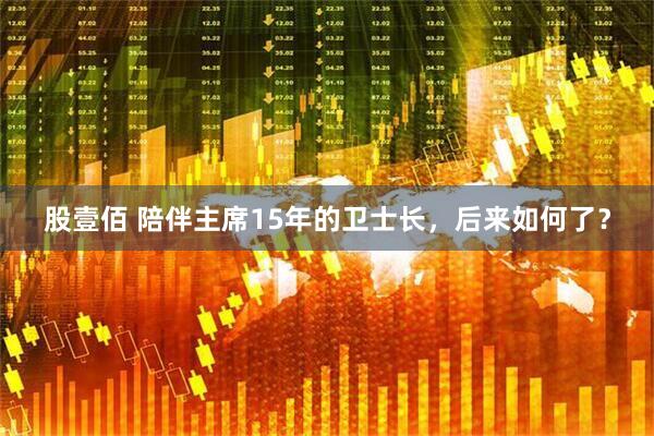股壹佰 陪伴主席15年的卫士长，后来如何了？
