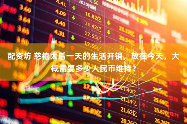 配资坊 慈禧太后一天的生活开销，放在今天，大概需要多少人民币维持？