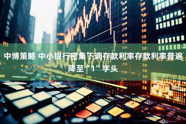 中博策略 中小银行密集下调存款利率存款利率普遍降至“1”字头
