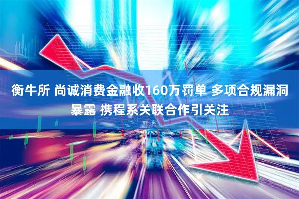 衡牛所 尚诚消费金融收160万罚单 多项合规漏洞暴露 携程系关联合作引关注