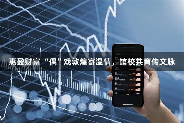 惠盈财富 “偶”戏敦煌寄温情，馆校共育传文脉