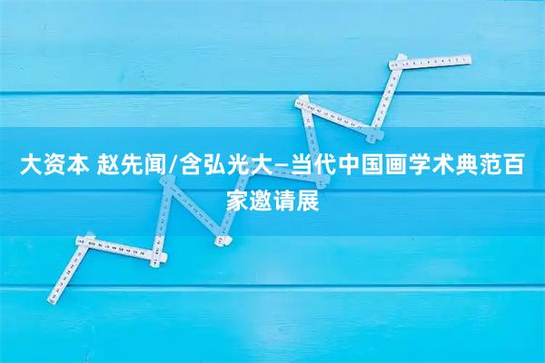 大资本 赵先闻/含弘光大—当代中国画学术典范百家邀请展
