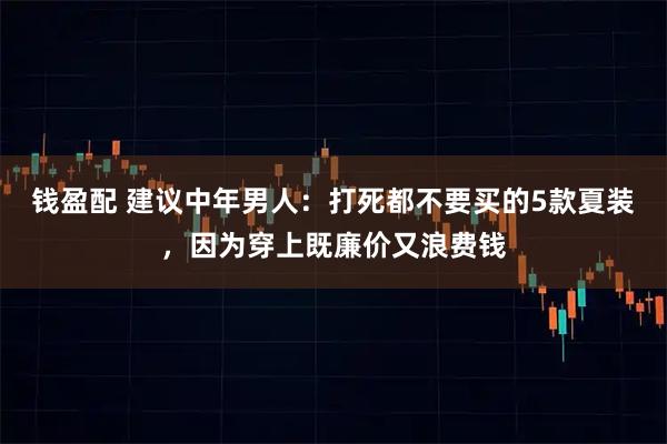 钱盈配 建议中年男人：打死都不要买的5款夏装，因为穿上既廉价又浪费钱