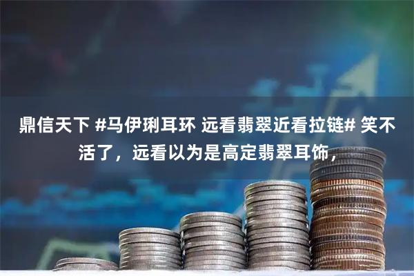 鼎信天下 #马伊琍耳环 远看翡翠近看拉链# 笑不活了，远看以为是高定翡翠耳饰，