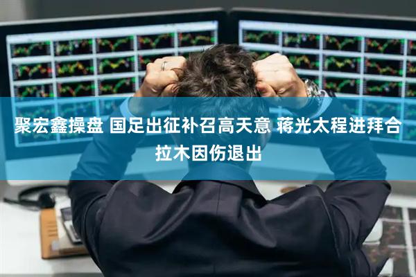 聚宏鑫操盘 国足出征补召高天意 蒋光太程进拜合拉木因伤退出