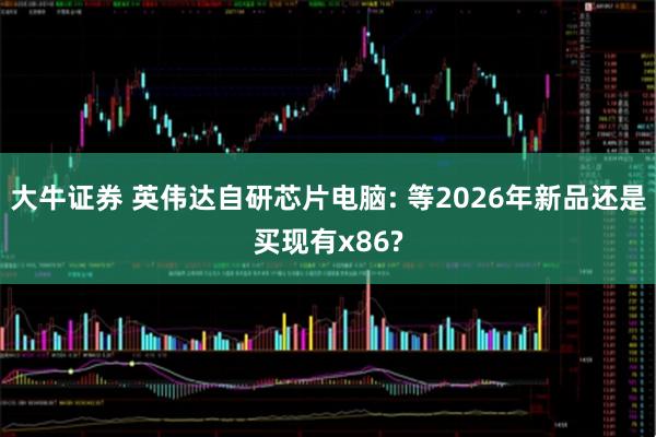 大牛证券 英伟达自研芯片电脑: 等2026年新品还是买现有x86?