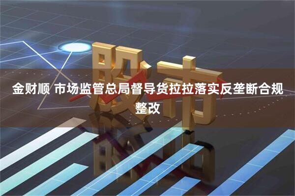 金财顺 市场监管总局督导货拉拉落实反垄断合规整改