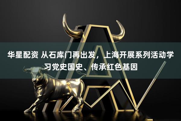 华星配资 从石库门再出发，上海开展系列活动学习党史国史、传承红色基因