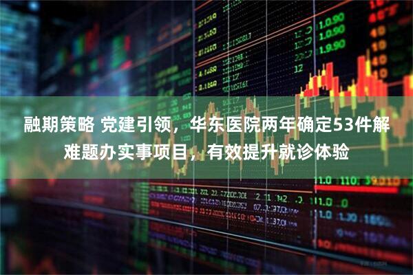 融期策略 党建引领，华东医院两年确定53件解难题办实事项目，有效提升就诊体验