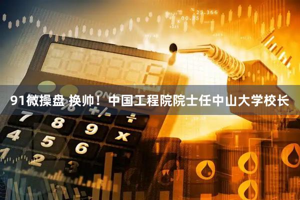 91微操盘 换帅！中国工程院院士任中山大学校长