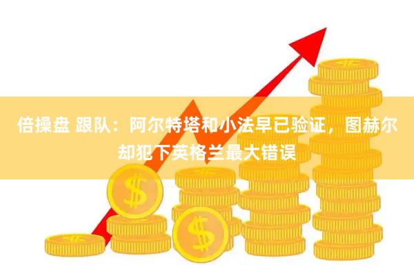 倍操盘 跟队：阿尔特塔和小法早已验证，图赫尔却犯下英格兰最大错误