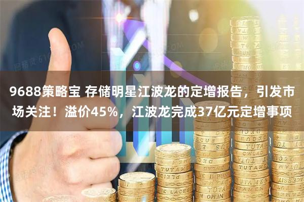 9688策略宝 存储明星江波龙的定增报告，引发市场关注！溢价45%，江波龙完成37亿元定增事项